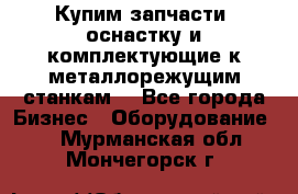  Купим запчасти, оснастку и комплектующие к металлорежущим станкам. - Все города Бизнес » Оборудование   . Мурманская обл.,Мончегорск г.